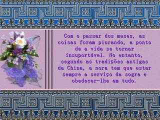 Com o passar dos meses, as coisas foram piorando, a ponto de a vida se tornar insuportável. No entanto, segundo as tradições antigas da China, a nora tem que estar sempre a serviço da sogra e obedecer-lhe em tudo. 