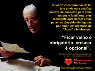 Quando você terminar de ler isto envie esta pacífica palavra de conselho para seus amigos e familiares, eles realmente apreciarão! Estas palavras têm sido divulgadas por amor, em memória de "Rosa" e lembre-se:  "Ficar velho é obrigatório, crescer é opcional".   Se você leu isso com o coração estará mais sábio, mas se leu com a mente, estará apenas mais velho. www.mensagensvirtuais.com.br 