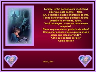 Tommy, tenho pensado em você. Ouvi dizer que está doente! – falei.  Ah, é verdade, estou seriamente doente. Tenho câncer nos dois pulmões. È uma questão de semanas, agora.  Você consegue conversar bem a esse respeito?  Claro, o que o senhor gostaria de saber?  Como é ter apenas vinte e quatro anos e saber que está morrendo?  Acho que poderia ser pior.  Como assim? 