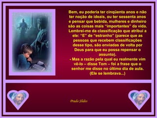 Bem, eu poderia ter cinqüenta anos e não ter noção de ideais, ou ter sessenta anos e pensar que bebida, mulheres e dinheiro são as coisas mais “importantes” da vida. Lembrei-me da classificação que atribuí a ele: “E” de “estranho” (parece que as pessoas que recebem classificações desse tipo, são enviadas de volta por Deus para que eu possa repensar o assunto). - Mas a razão pela qual eu realmente vim vê-lo – disse Tom – foi a frase que o senhor me disse no último dia de aula. (Ele se lembrava...) 
