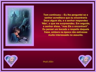 Tom continuou: - Eu lhe perguntei se o senhor acreditava que eu encontraria Deus algum dia, e o senhor respondeu ‘Não’, o que me surpreendeu. Em seguida, o senhor disse, “mas Ele o encontrará”. Eu pensei um bocado a respeito daquela frase, embora na época não estivesse muito interessado no assunto. 