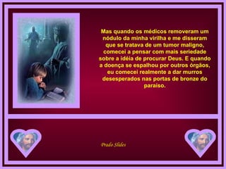 Mas quando os médicos removeram um nódulo da minha virilha e me disseram que se tratava de um tumor maligno, comecei a pensar com mais seriedade sobre a idéia de procurar Deus. E quando a doença se espalhou por outros órgãos, eu comecei realmente a dar murros desesperados nas portas de bronze do paraíso. 