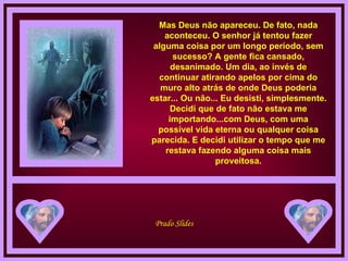 Mas Deus não apareceu. De fato, nada aconteceu. O senhor já tentou fazer alguma coisa por um longo período, sem sucesso? A gente fica cansado, desanimado. Um dia, ao invés de continuar atirando apelos por cima do muro alto atrás de onde Deus poderia estar... Ou não... Eu desisti, simplesmente. Decidi que de fato não estava me importando...com Deus, com uma possível vida eterna ou qualquer coisa parecida. E decidi utilizar o tempo que me restava fazendo alguma coisa mais proveitosa. 