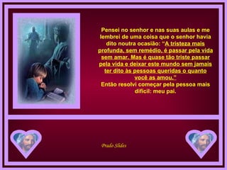 Pensei no senhor e nas suas aulas e me lembrei de uma coisa que o senhor havia dito noutra ocasião: “ A tristeza mais profunda, sem remédio, é passar pela vida sem amar. Mas é quase tão triste passar pela vida e deixar este mundo sem jamais ter dito às pessoas queridas o quanto você as amou.” Então resolvi começar pela pessoa mais difícil: meu pai. 