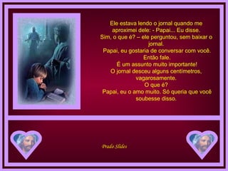 Ele estava lendo o jornal quando me aproximei dele: - Papai... Eu disse. Sim, o que é? – ele perguntou, sem baixar o jornal.  Papai, eu gostaria de conversar com você.  Então fale.  É um assunto muito importante! O jornal desceu alguns centímetros, vagarosamente. O que é?  Papai, eu o amo muito. Só queria que você soubesse disso. 