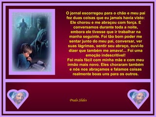 O jornal escorregou para o chão e meu pai fez duas coisas que eu jamais havia visto: Ele chorou e me abraçou com força. E conversamos durante toda a noite, embora ele tivesse que ir trabalhar na manha seguinte. Foi tão bom poder me sentar junto do meu pai, conversar, ver suas lágrimas, sentir seu abraço, ouvi-lo dizer que também me amava!... Foi uma emoção indescritível! Foi mais fácil com minha mãe e com meu irmão mais novo. Eles choraram também e nós nos abraçamos e falamos coisas realmente boas uns para os outros. 