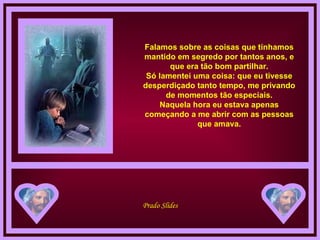 Falamos sobre as coisas que tínhamos mantido em segredo por tantos anos, e que era tão bom partilhar. Só lamentei uma coisa: que eu tivesse desperdiçado tanto tempo, me privando de momentos tão especiais. Naquela hora eu estava apenas começando a me abrir com as pessoas que amava. 