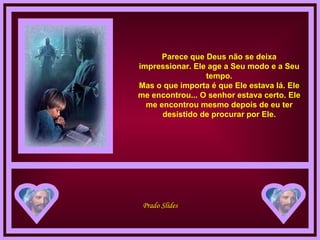 Parece que Deus não se deixa impressionar. Ele age a Seu modo e a Seu tempo. Mas o que importa é que Ele estava lá. Ele me encontrou... O senhor estava certo. Ele me encontrou mesmo depois de eu ter desistido de procurar por Ele. 