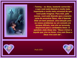 - Tommy – eu disse, bastante comovido – o que você está dizendo é muito mais importante e muito mais universal do que você pode imaginar. Para mim, pelo menos, você está dizendo que a maneira certa de encontrar Deus, não é fazendo Dele um bem pessoal, uma solução para os nosso problemas ou um consolo em tempos difíceis, mas sim se tornando disponível para o verdadeiro Amor. O apóstolo João disse isto: “Deus é Amor e aquele que vive no Amor, vive com Deus e Deus vive com ele”. 