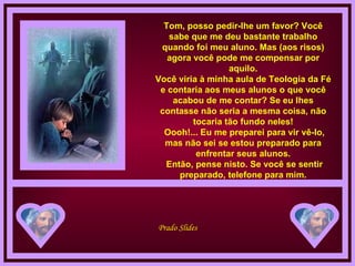 Tom, posso pedir-lhe um favor? Você sabe que me deu bastante trabalho quando foi meu aluno. Mas (aos risos) agora você pode me compensar por aquilo. Você viria à minha aula de Teologia da Fé e contaria aos meus alunos o que você acabou de me contar? Se eu lhes contasse não seria a mesma coisa, não tocaria tão fundo neles!  Oooh!... Eu me preparei para vir vê-lo, mas não sei se estou preparado para enfrentar seus alunos.  Então, pense nisto. Se você se sentir preparado, telefone para mim. 