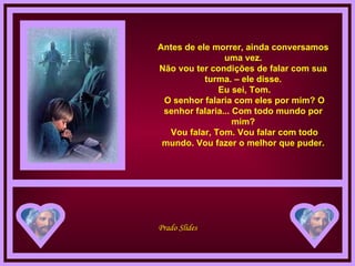 Antes de ele morrer, ainda conversamos uma vez. Não vou ter condições de falar com sua turma. – ele disse.  Eu sei, Tom.  O senhor falaria com eles por mim? O senhor falaria... Com todo mundo por mim?  Vou falar, Tom. Vou falar com todo mundo. Vou fazer o melhor que puder. 