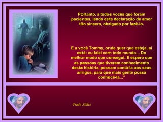 Portanto, a todos vocês que foram pacientes, lendo esta declaração de amor tão sincero, obrigado por fazê-lo. E a você Tommy, onde quer que esteja, aí está: eu falei com todo mundo... Do melhor modo que consegui. E espero que as pessoas que tiveram conhecimento desta história, possam contá-la aos seus amigos, para que mais gente possa conhecê-la...” 