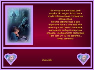 Eu nunca vira um rapaz com cabelos tão longos. Acho que a moda estava apenas começando nessa época. Mesmo sabendo que o que importava não é o que está fora, mas o que vai dentro da cabeça, naquele dia eu fiquei um pouco chocado. Imediatamente classifiquei Tom com um “E” de estranho... Muito estranho! 