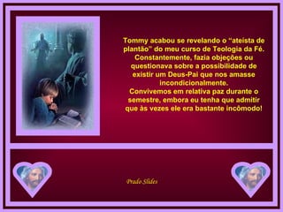 Tommy acabou se revelando o “ateísta de plantão” do meu curso de Teologia da Fé. Constantemente, fazia objeções ou questionava sobre a possibilidade de existir um Deus-Pai que nos amasse incondicionalmente. Convivemos em relativa paz durante o semestre, embora eu tenha que admitir que às vezes ele era bastante incômodo! 