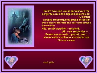 No fim do curso, ele se aproximou e me perguntou, num tom ligeiramente irônico:  - O senhor acredita mesmo que eu possa encontrar Deus algum dia? Resolvi usar uma terapia de choque:  - Não, eu não acredito! – respondi.  -Ah! – ele respondeu – Pensei que era este o produto que o senhor esteve tentando nos vender nos últimos meses. 