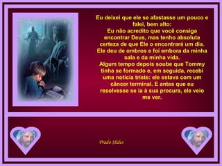 Eu deixei que ele se afastasse um pouco e falei, bem alto: Eu não acredito que você consiga encontrar Deus, mas tenho absoluta certeza de que Ele o encontrará um dia. Ele deu de ombros e foi embora da minha sala e da minha vida. Algum tempo depois soube que Tommy tinha se formado e, em seguida, recebi uma notícia triste: ele estava com um câncer terminal. E antes que eu resolvesse se ia à sua procura, ele veio me ver. 