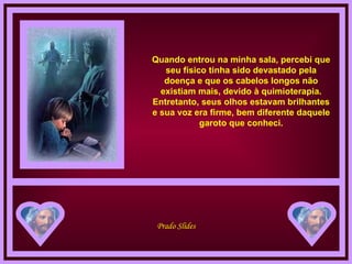 Quando entrou na minha sala, percebi que seu físico tinha sido devastado pela doença e que os cabelos longos não existiam mais, devido à quimioterapia. Entretanto, seus olhos estavam brilhantes e sua voz era firme, bem diferente daquele garoto que conheci. 