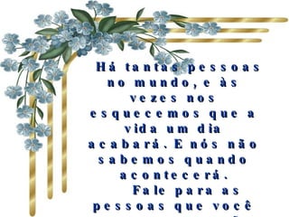   Há tantas pessoas no mundo, e às vezes nos esquecemos que a vida um dia acabará. E nós não sabemos quando acontecerá.     Fale para as pessoas que você as amam, que são muito especiais e importantes. Fale  antes que seja muito tarde. 