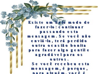 Existe um belo modo de fazer-lo: continuar passando esta mensagem. Se você não enviá-la, terá perdido outra ocasião bonita para fazer algo gentil e agradável para os outros.   Se você recebeu esta mensagem, é porque, para alguém, você é importante e há ao menos uma pessoa que gosta de você. 