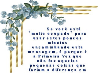       Se você está "muito ocupado" para usar estes poucos minutos encaminhando esta mensagem, é porque é a Primeira Vez que não faz aquelas pequenas coisas que fariam a diferença em uma relação. Quanto mais pessoas receberem de você essa mensagem, melhor será sua relação com, os outros. 
