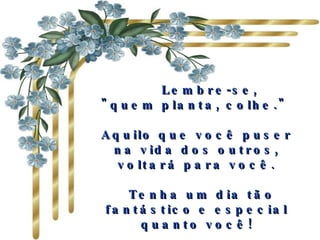     Lembre-se,  "quem planta, colhe."  Aquilo que você puser na vida dos outros, voltará para você.   Tenha um dia tão fantástico e especial quanto você! 