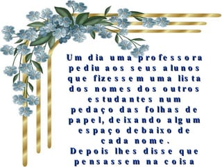 Um dia uma professora pediu aos seus alunos que fizessem uma lista dos nomes dos outros estudantes num pedaço das folhas de papel, deixando algum espaço debaixo de cada nome. Depois lhes disse que pensassem na coisa mais bonita que poderiam dizer a todos os colegas e  a escrevessem . 