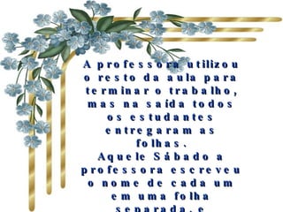 A professora utilizou o resto da aula para terminar o trabalho, mas na saída todos os estudantes entregaram as folhas. Aquele Sábado a professora escreveu o nome de cada um em uma folha separada, e acrescentou à lista tudo que os outros tinham dito sobre cada um.  