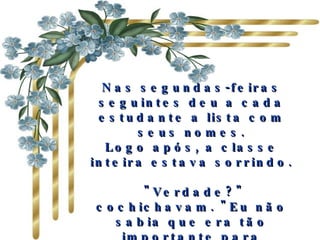Nas segundas-feiras seguintes deu a cada estudante a lista com seus nomes. Logo após, a classe inteira estava sorrindo.   "Verdade?" cochichavam. "Eu não sabia que era tão importante para alguém! E não pensei que eu agradasse tanto aos outros“. Eram as frases mais pronunciadas. 