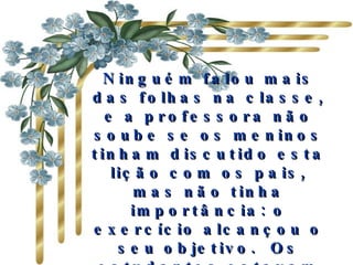 Ninguém falou mais das folhas na classe, e a professora não soube se os meninos tinham discutido esta lição com os pais, mas não tinha importância: o exercício alcançou o seu objetivo. Os estudantes estavam contentes com eles mesmos, e cada vez mais unidos.              