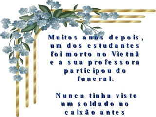 Muitos anos depois, um dos estudantes foi morto no Vietnã e a sua professora participou do funeral. Nunca tinha visto um soldado no caixão antes daquele momento: parecia tão bonito e tão maduro...   