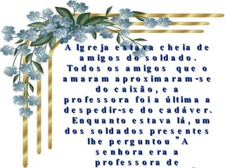 A Igreja estava cheia de amigos do soldado. Todos os amigos  que o amaram aproximaram-se do caixão, e a professora foi a última a despedir-se do cadáver.   Enquanto estava lá, um dos soldados presentes lhe perguntou "A senhora era a professora de matemática de Mark"?. Ela acenou com a cabeça, depois ele contou que o "Mark falava muito dela" 