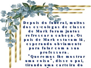 Depois do funeral, muitos dos ex-colegas de classe de Mark foram juntos refrescar a cabeça. Os pais de Mark estavam lá, esperando obviamente para falar com a sua professora.    "Queremos lhe mostrar uma coisa", disse o pai, tirando uma carteira do bolso. "Acharam na jaqueta do Mark quando foi morto. Nós pensamos que poderia reconhecer isso" 