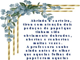     Abrindo a carteira, tirou com atenção dois pedaços de papel que tinham sido obviamente dobrados, abertos e reabertos muitas vezes. A professora soube ainda antes de olhar que aquelas folhas de papel eram aquelas nos quais os colegas de classe de Mark tinham escrito todos os elogios.      