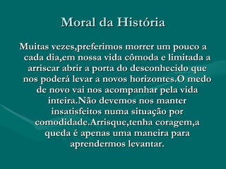 Moral da História Muitas vezes,preferimos morrer um pouco a cada dia,em nossa vida cômoda e limitada a arriscar abrir a porta do desconhecido que nos poderá levar a novos horizontes.O medo de novo vai nos acompanhar pela vida inteira.Não devemos nos manter insatisfeitos numa situação por comodidade.Arrisque,tenha coragem,a queda é apenas uma maneira para aprendermos levantar. 