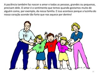 A paciência também faz nascer o amor e todas as pessoas, grandes ou pequenas,
precisam dele. O amor é o sentimento que temos quando gostamos muito de
alguém como, por exemplo, da nossa família. E isso acontece porque a luzinha do
nosso coração acende tão forte que nos aquece por dentro!
10
 