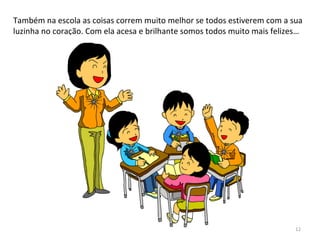 Também na escola as coisas correm muito melhor se todos estiverem com a sua
luzinha no coração. Com ela acesa e brilhante somos todos muito mais felizes…
12
 