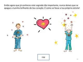 Então agora que já conheces este segredo tão importante, nunca deixes que se
apague a luzinha brilhante do teu coração. É como se fosse a tua própria estrela!
FIM
13
 