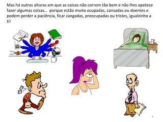 Mas há outras alturas em que as coisas não correm tão bem e não lhes apetece
fazer algumas coisas… porque estão muito ocupadas, cansadas ou doentes e
podem perder a paciência, ficar zangadas, preocupadas ou tristes, igualzinho a
ti!
8
 