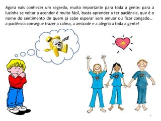 Agora vais conhecer um segredo, muito importante para toda a gente: para a
luzinha se voltar a acender é muito fácil, basta aprender a ter paciência, que é o
nome do sentimento de quem já sabe esperar sem amuar ou ficar zangado…
a paciência consegue trazer a calma, a amizade e a alegria a toda a gente!
9
 