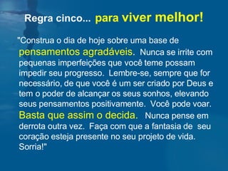 "Construa o dia de hoje sobre uma base de  pensamentos agradáveis .   Nunca se irrite com pequenas imperfeições que você teme possam impedir seu progresso.  Lembre-se, sempre que for necessário, de que você é um ser criado por Deus e tem o poder de alcançar os seus sonhos, elevando seus pensamentos positivamente.  Você pode voar.  Basta que assim o decida.   Nunca pense em derrota outra vez.  Faça com que a fantasia de  seu coração esteja presente no seu projeto de vida.  Sorria!"  Regra cinco...   para  viver  melhor! 