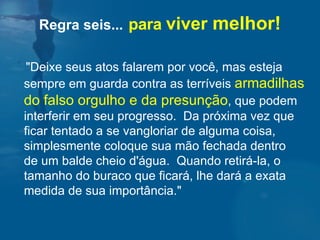Regra seis...   para  viver  melhor! "Deixe seus atos falarem por você, mas esteja sempre em guarda contra as terríveis  armadilhas do falso orgulho e da presunção , que podem interferir em seu progresso.  Da próxima vez que ficar tentado a se vangloriar de alguma coisa, simplesmente coloque sua mão fechada dentro  de um balde cheio d'água.  Quando retirá-la, o tamanho do buraco que ficará, lhe dará a exata medida de sua importância."  