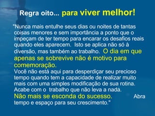 Regra oito...   para  viver  melhor! "Nunca mais entulhe seus dias ou noites de tantas coisas menores e sem importância a ponto que o impeçam de ter tempo para encarar os desafios reais quando eles aparecem.  Isto se aplica não só à diversão, mas também ao trabalho.  O dia em que apenas se sobrevive não é motivo para comemoração.   Você não está aqui para desperdiçar seu precioso tempo quando tem a capacidade de realizar muito mais com uma simples modificação de sua rotina. Acabe com o  trabalho que não leva a nada.  Não mais se esconda do sucesso.   Abra tempo e espaço para seu crescimento."  