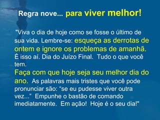 Regra nove...   para  viver  melhor! "Viva o dia de hoje como se fosse o último de sua vida. Lembre-se:  esqueça as derrotas de ontem e ignore os problemas de amanhã.   É isso aí. Dia do Juízo Final.  Tudo o que você tem.  Faça com que hoje seja seu melhor dia do ano.   As palavras mais tristes que você pode pronunciar são: “se eu pudesse viver outra vez...”  Empunhe o bastão de comando imediatamente.  Em ação!  Hoje é o seu dia!"  