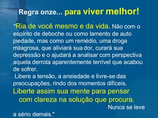 " Ria de você mesmo e da vida .  Não com o espírito de deboche ou como lamento de auto piedade, mas como um remédio, uma droga milagrosa, que aliviará sua dor, curará sua depressão e o ajudará a analisar com perspectiva aquela derrota aparentemente terrível que acabou de sofrer.  Libere a tensão, a ansiedade e livre-se das preocupações, rindo dos momentos difíceis.  Liberte assim sua mente para pensar  com clareza na solução que procura.   Nunca se leve a sério demais."  Regra onze...   para  viver   melhor! 