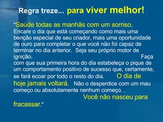 " Saúde todas as manhãs com um sorriso .   Encare o dia que está começando como mais uma benção especial de seu criador, mais uma oportunidade de ouro para completar o que você não foi capaz de terminar no dia anterior.  Seja seu próprio motor de ignição.  Faça com que sua primeira hora do dia estabeleça o pique de um comportamento positivo de sucesso que, certamente, se fará ecoar por todo o resto do dia.  O dia de hoje jamais voltará.   Não o desperdice com um mau começo ou absolutamente nenhum começo.  Você não nasceu para fracassar . "  Regra treze...   para  viver  melhor! 