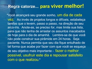 "Você alcançará seu grande sonho,   um dia de cada vez.   Ao invés de projetos longos e difíceis, estabeleça tarefas que o levem, passo a passo, na direção de seu arco-íris.  Anote-as, se preciso for, mas limite sua lista, para que não tenha de arrastar os assuntos inacabados de hoje para o dia de amanhã.  Lembre-se de que você não pode construir sua pirâmide em 24 horas.  Seja paciente. Nunca permita que seu dia fique entulhado de tal forma que acabe por fazer com que você se esqueça de seu objetivo mais importante -  fazer o melhor  possível, usufruir este dia e repousar satisfeito com o que realizou . " Regra catorze...   para  viver  melhor! 