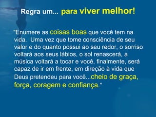 "Enumere as  coisas boas  que você tem na vida.  Uma vez que tome consciência de seu valor e do quanto possui ao seu redor, o sorriso voltará aos seus lábios, o sol renascerá, a música voltará a tocar e você, finalmente, será capaz de ir em frente, em direção à vida que Deus pretendeu para você... cheio de graça, força, coragem e confiança . "  Regra um...   para  viver  melhor ! 