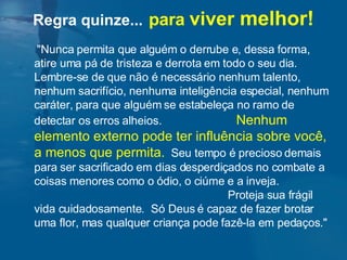 "Nunca permita que alguém o derrube e, dessa forma, atire uma pá de tristeza e derrota em todo o seu dia.  Lembre-se de que não é necessário nenhum talento, nenhum sacrifício, nenhuma inteligência especial, nenhum caráter, para que alguém se estabeleça no ramo de detectar os erros alheios.  Nenhum elemento externo pode ter influência sobre você, a menos que permita.   Seu tempo é precioso demais para ser sacrificado em dias desperdiçados no combate a coisas menores como o ódio, o ciúme e a inveja.  Proteja sua frágil vida cuidadosamente.  Só Deus é capaz de fazer brotar uma flor, mas qualquer criança pode fazê-la em pedaços."  Regra quinze...   para  viver  melhor! 