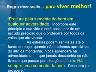 " Procure pela semente do bem em qualquer adversidade .   Incorpore este princípio a sua vida e será possuidor de um escudo precioso que o protegerá por todos os vales que atravessar.  As estrelas podem ser vistas até o fundo do poço, quando não podemos apreciá-las do alto da montanha.  Você aprenderá na adversidade o  que jamais descobriria se não tivesse que passar por situações difíceis.  Há sempre uma semente do bem.   Descubra-a e prospere."  Regra dezesseis...   para  viver   melhor! 