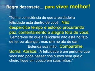 "Tenha consciência de que a verdadeira felicidade está dentro de você.  Não desperdice tempo e esforço procurando paz, contentamento e alegria fora de você.   Lembre-se de que a felicidade não está no fato de ter ou alcançar, mas sim no ato de dar.  Estenda sua mão.  Compartilhe.  Sorria. Abrace.   A felicidade é um perfume que você não pode passar nos outros sem que o cheiro fique um pouco em suas mãos."  Regra dezessete...   para  viver  melhor! 